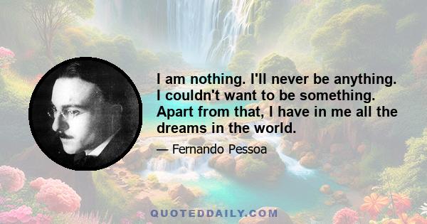 I am nothing. I'll never be anything. I couldn't want to be something. Apart from that, I have in me all the dreams in the world.