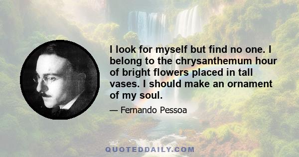 I look for myself but find no one. I belong to the chrysanthemum hour of bright flowers placed in tall vases. I should make an ornament of my soul.