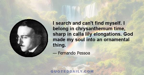 I search and can't find myself. I belong in chrysanthemum time, sharp in calla lily elongations. God made my soul into an ornamental thing.