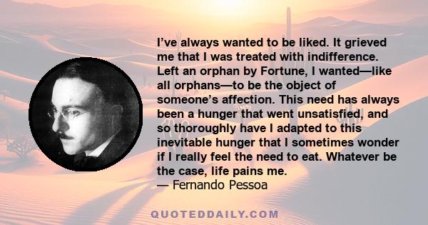 I’ve always wanted to be liked. It grieved me that I was treated with indifference. Left an orphan by Fortune, I wanted—like all orphans—to be the object of someone’s affection. This need has always been a hunger that