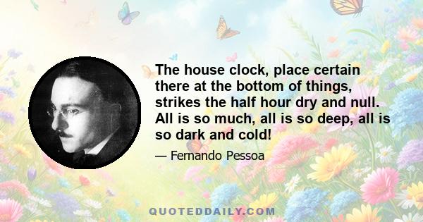 The house clock, place certain there at the bottom of things, strikes the half hour dry and null. All is so much, all is so deep, all is so dark and cold!