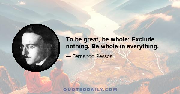 To be great, be whole; Exclude nothing. Be whole in everything.