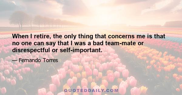 When I retire, the only thing that concerns me is that no one can say that I was a bad team-mate or disrespectful or self-important.