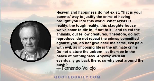 Heaven and happiness do not exist. That is your parents’ way to justify the crime of having brought you into this world. What exists is reality, the tough reality, this slaughterhouse we’ve come to die in, if not to