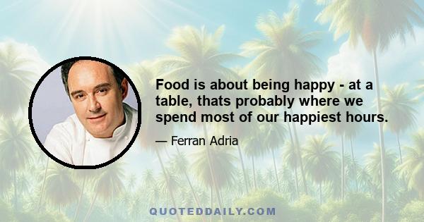 Food is about being happy - at a table, thats probably where we spend most of our happiest hours.