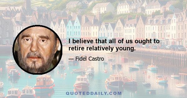 I believe that all of us ought to retire relatively young.