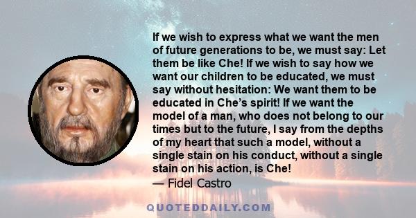 If we wish to express what we want the men of future generations to be, we must say: Let them be like Che! If we wish to say how we want our children to be educated, we must say without hesitation: We want them to be