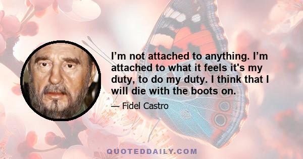 I’m not attached to anything. I’m attached to what it feels it's my duty, to do my duty. I think that I will die with the boots on.