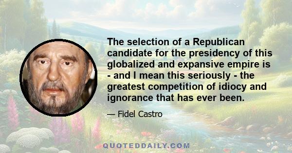 The selection of a Republican candidate for the presidency of this globalized and expansive empire is - and I mean this seriously - the greatest competition of idiocy and ignorance that has ever been.