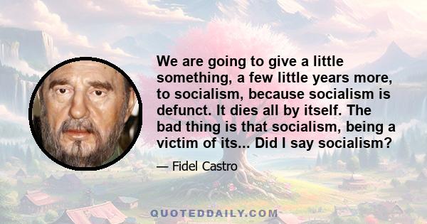 We are going to give a little something, a few little years more, to socialism, because socialism is defunct. It dies all by itself. The bad thing is that socialism, being a victim of its... Did I say socialism?