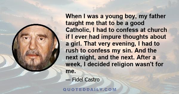 When I was a young boy, my father taught me that to be a good Catholic, I had to confess at church if I ever had impure thoughts about a girl. That very evening, I had to rush to confess my sin. And the next night, and