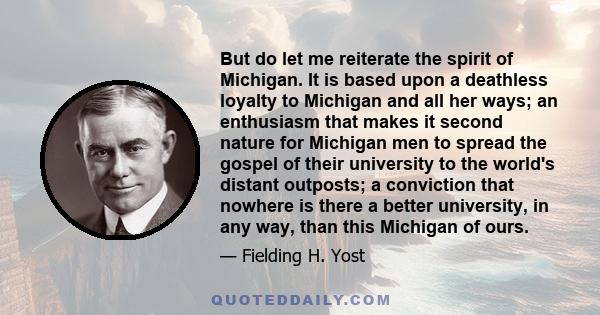 But do let me reiterate the spirit of Michigan. It is based upon a deathless loyalty to Michigan and all her ways; an enthusiasm that makes it second nature for Michigan men to spread the gospel of their university to