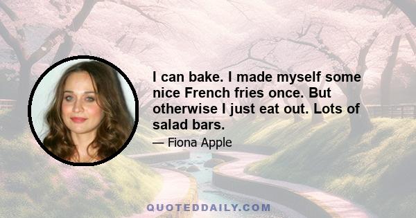 I can bake. I made myself some nice French fries once. But otherwise I just eat out. Lots of salad bars.