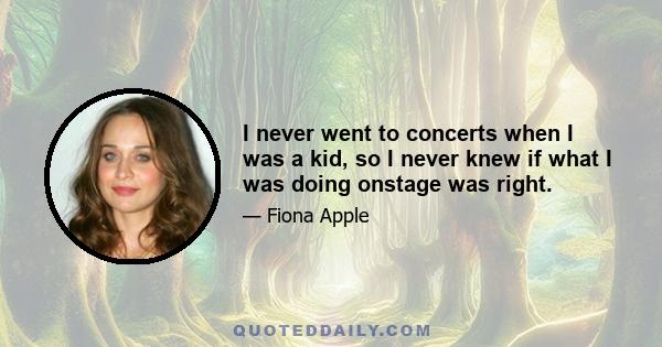 I never went to concerts when I was a kid, so I never knew if what I was doing onstage was right.