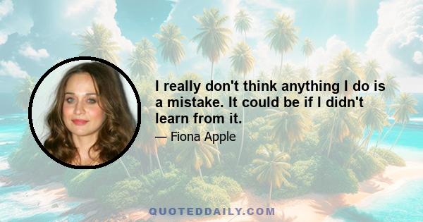 I really don't think anything I do is a mistake. It could be if I didn't learn from it.