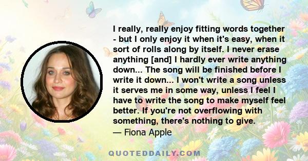 I really, really enjoy fitting words together - but I only enjoy it when it's easy, when it sort of rolls along by itself. I never erase anything [and] I hardly ever write anything down... The song will be finished