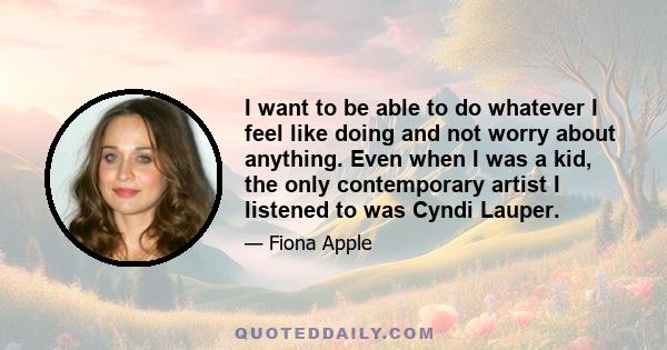 I want to be able to do whatever I feel like doing and not worry about anything. Even when I was a kid, the only contemporary artist I listened to was Cyndi Lauper.