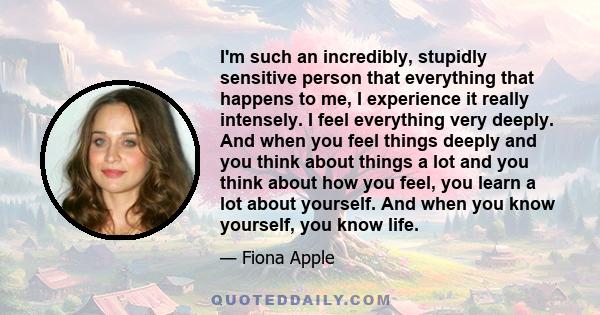 I'm such an incredibly, stupidly sensitive person that everything that happens to me, I experience it really intensely. I feel everything very deeply. And when you feel things deeply and you think about things a lot and 