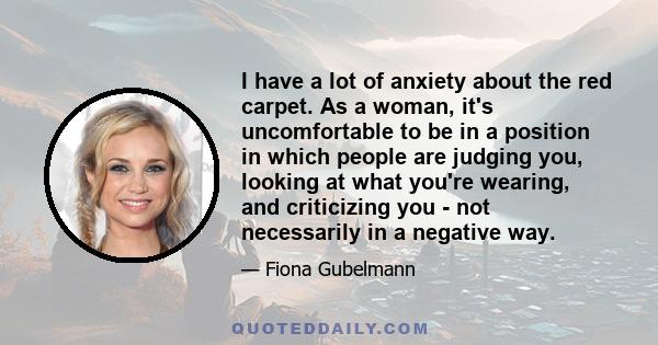 I have a lot of anxiety about the red carpet. As a woman, it's uncomfortable to be in a position in which people are judging you, looking at what you're wearing, and criticizing you - not necessarily in a negative way.