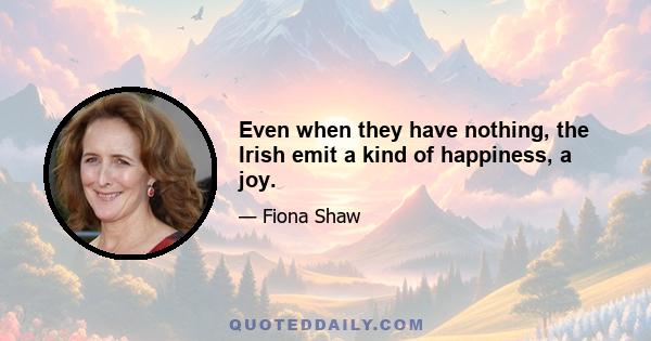 Even when they have nothing, the Irish emit a kind of happiness, a joy.