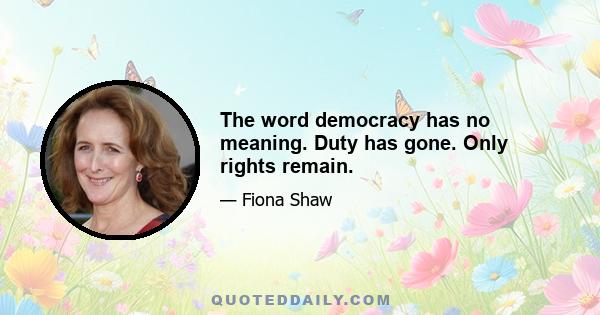 The word democracy has no meaning. Duty has gone. Only rights remain.