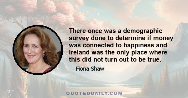 There once was a demographic survey done to determine if money was connected to happiness and Ireland was the only place where this did not turn out to be true.