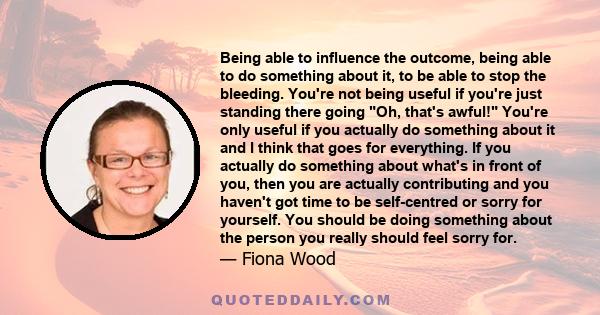 Being able to influence the outcome, being able to do something about it, to be able to stop the bleeding. You're not being useful if you're just standing there going Oh, that's awful! You're only useful if you actually 