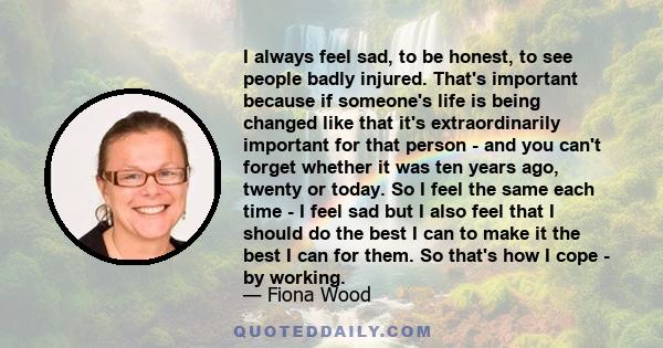 I always feel sad, to be honest, to see people badly injured. That's important because if someone's life is being changed like that it's extraordinarily important for that person - and you can't forget whether it was