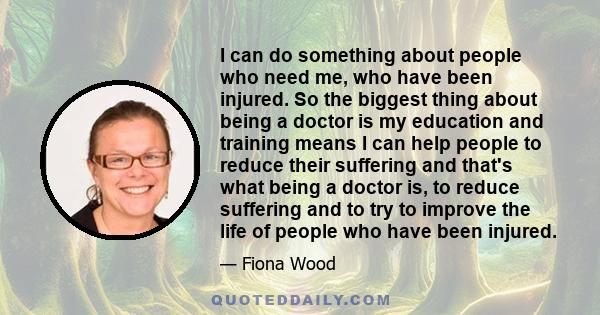 I can do something about people who need me, who have been injured. So the biggest thing about being a doctor is my education and training means I can help people to reduce their suffering and that's what being a doctor 