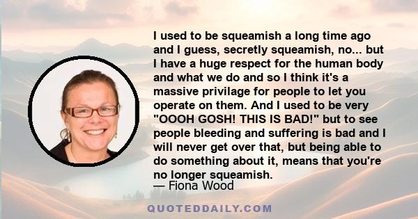 I used to be squeamish a long time ago and I guess, secretly squeamish, no... but I have a huge respect for the human body and what we do and so I think it's a massive privilage for people to let you operate on them.