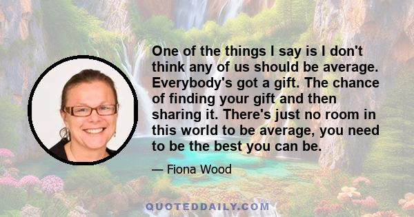 One of the things I say is I don't think any of us should be average. Everybody's got a gift. The chance of finding your gift and then sharing it. There's just no room in this world to be average, you need to be the