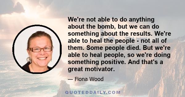 We're not able to do anything about the bomb, but we can do something about the results. We're able to heal the people - not all of them. Some people died. But we're able to heal people, so we're doing something