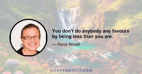 You don't do anybody any favours by being less than you are.