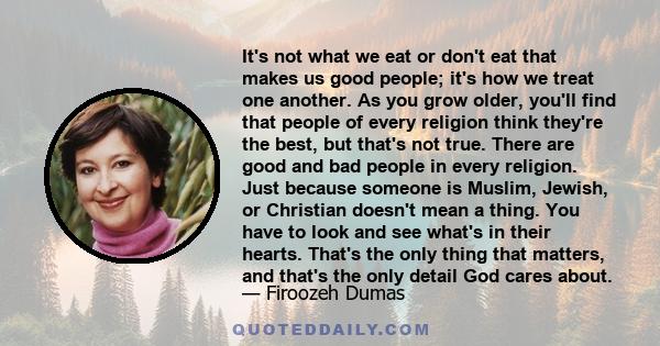 It's not what we eat or don't eat that makes us good people; it's how we treat one another. As you grow older, you'll find that people of every religion think they're the best, but that's not true. There are good and