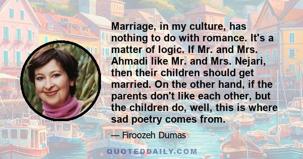 Marriage, in my culture, has nothing to do with romance. It's a matter of logic. If Mr. and Mrs. Ahmadi like Mr. and Mrs. Nejari, then their children should get married. On the other hand, if the parents don't like each 