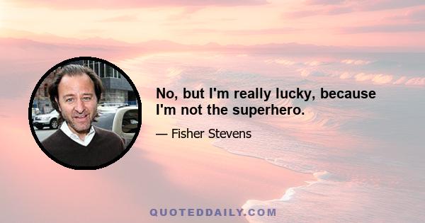 No, but I'm really lucky, because I'm not the superhero.