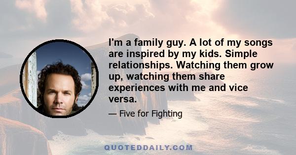 I'm a family guy. A lot of my songs are inspired by my kids. Simple relationships. Watching them grow up, watching them share experiences with me and vice versa.