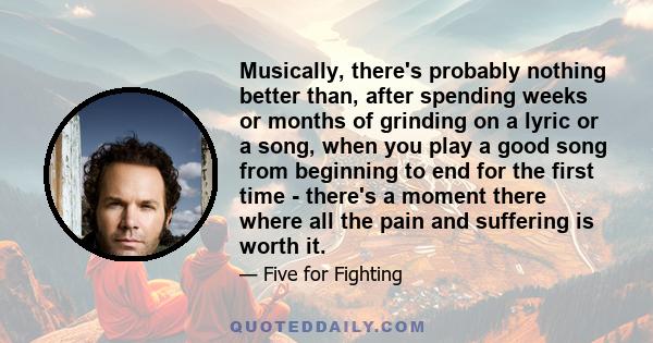 Musically, there's probably nothing better than, after spending weeks or months of grinding on a lyric or a song, when you play a good song from beginning to end for the first time - there's a moment there where all the 