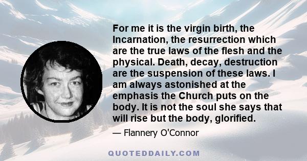 For me it is the virgin birth, the Incarnation, the resurrection which are the true laws of the flesh and the physical. Death, decay, destruction are the suspension of these laws. I am always astonished at the emphasis