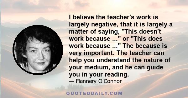 I believe the teacher's work is largely negative, that it is largely a matter of saying, This doesn't work because ... or This does work because ... The because is very important. The teacher can help you understand the 