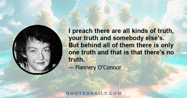 I preach there are all kinds of truth, your truth and somebody else's. But behind all of them there is only one truth and that is that there's no truth.