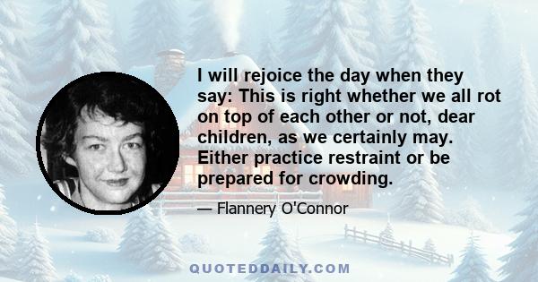 I will rejoice the day when they say: This is right whether we all rot on top of each other or not, dear children, as we certainly may. Either practice restraint or be prepared for crowding.