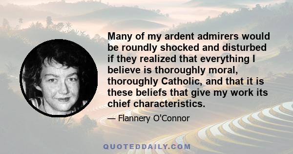 Many of my ardent admirers would be roundly shocked and disturbed if they realized that everything I believe is thoroughly moral, thoroughly Catholic, and that it is these beliefs that give my work its chief