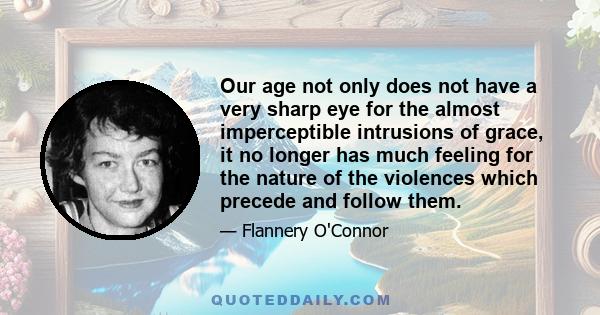 Our age not only does not have a very sharp eye for the almost imperceptible intrusions of grace, it no longer has much feeling for the nature of the violences which precede and follow them.