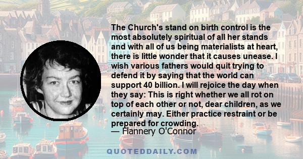 The Church's stand on birth control is the most absolutely spiritual of all her stands and with all of us being materialists at heart, there is little wonder that it causes unease. I wish various fathers would quit