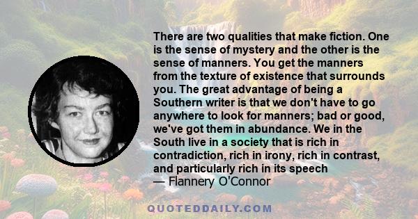 There are two qualities that make fiction. One is the sense of mystery and the other is the sense of manners. You get the manners from the texture of existence that surrounds you. The great advantage of being a Southern 