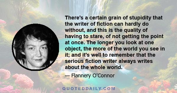 There's a certain grain of stupidity that the writer of fiction can hardly do without, and this is the quality of having to stare, of not getting the point at once. The longer you look at one object, the more of the