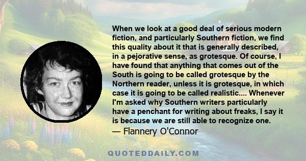 When we look at a good deal of serious modern fiction, and particularly Southern fiction, we find this quality about it that is generally described, in a pejorative sense, as grotesque. Of course, I have found that