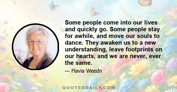 Some people come into our lives and quickly go. Some people stay for awhile, and move our souls to dance. They awaken us to a new understanding, leave footprints on our hearts, and we are never, ever the same.