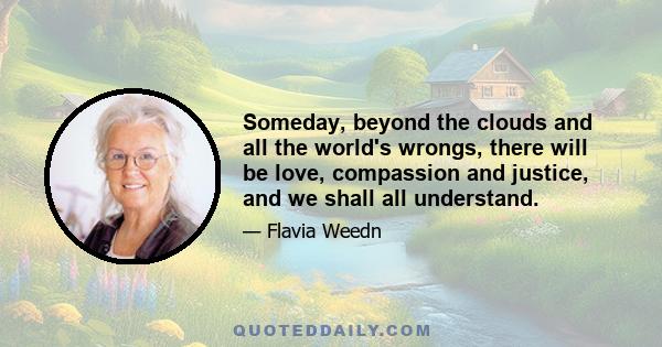 Someday, beyond the clouds and all the world's wrongs, there will be love, compassion and justice, and we shall all understand.